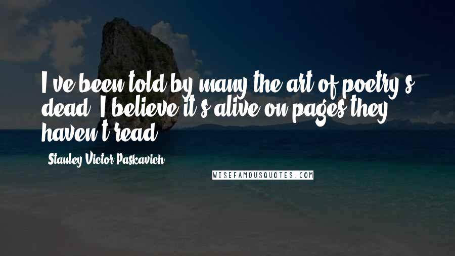 Stanley Victor Paskavich Quotes: I've been told by many the art of poetry's dead, I believe it's alive on pages they haven't read