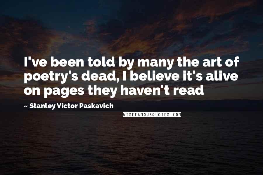 Stanley Victor Paskavich Quotes: I've been told by many the art of poetry's dead, I believe it's alive on pages they haven't read