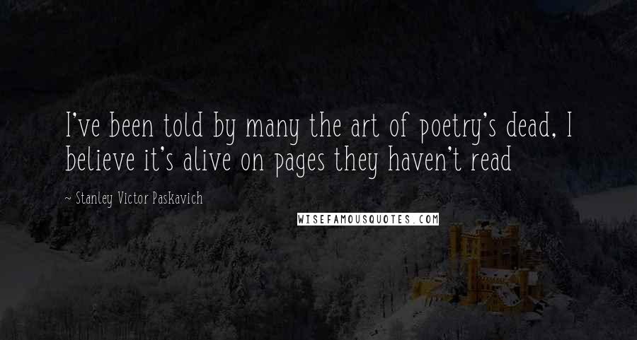 Stanley Victor Paskavich Quotes: I've been told by many the art of poetry's dead, I believe it's alive on pages they haven't read