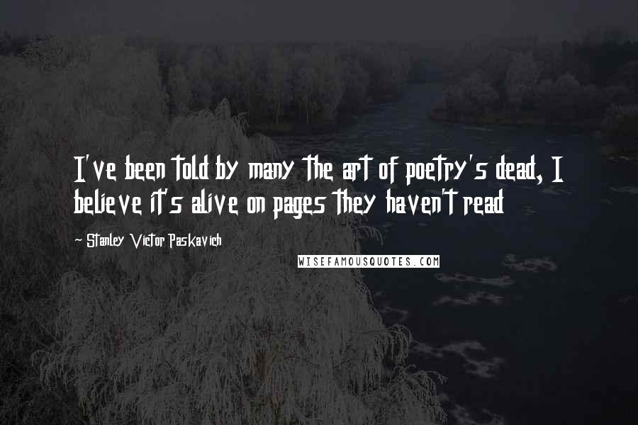 Stanley Victor Paskavich Quotes: I've been told by many the art of poetry's dead, I believe it's alive on pages they haven't read