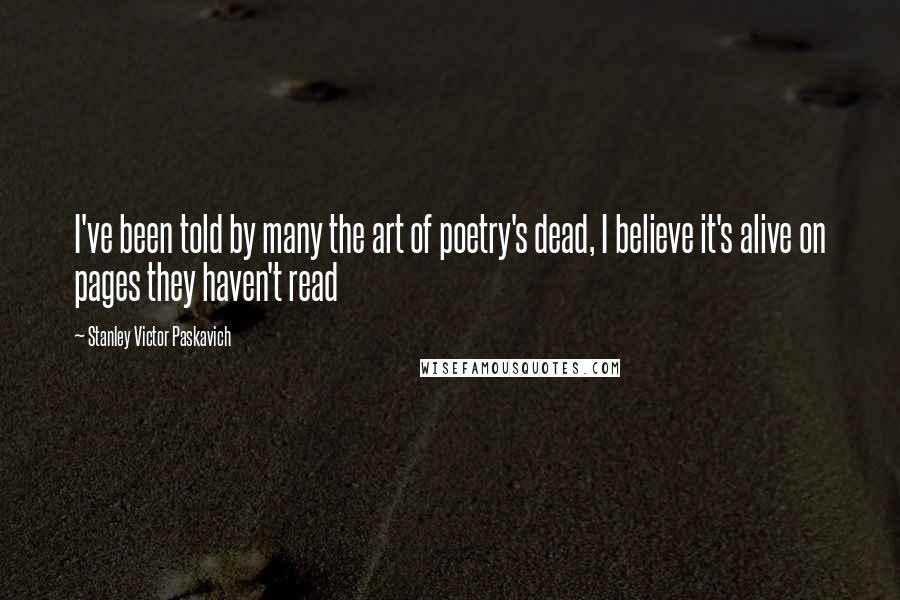 Stanley Victor Paskavich Quotes: I've been told by many the art of poetry's dead, I believe it's alive on pages they haven't read