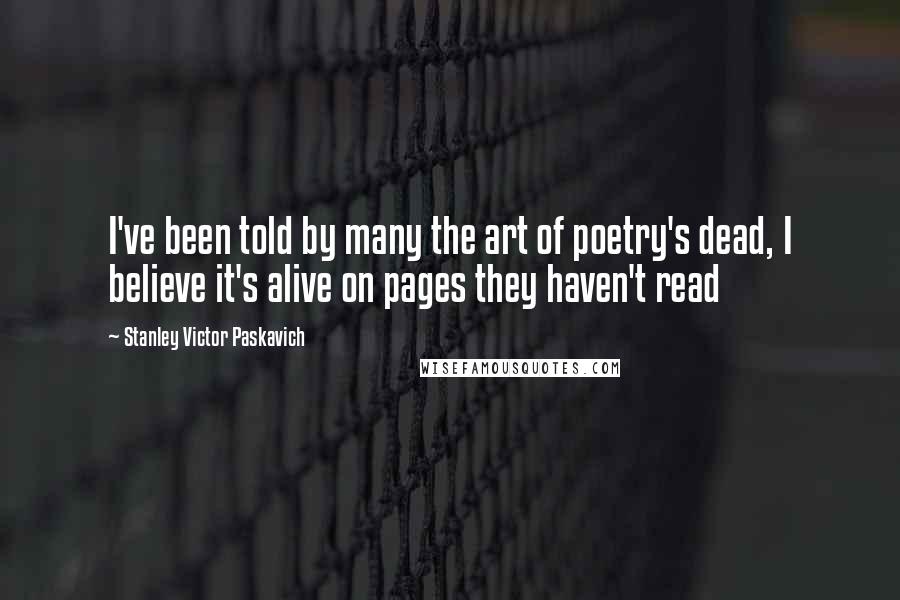 Stanley Victor Paskavich Quotes: I've been told by many the art of poetry's dead, I believe it's alive on pages they haven't read