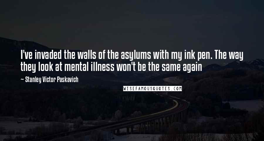 Stanley Victor Paskavich Quotes: I've invaded the walls of the asylums with my ink pen. The way they look at mental illness won't be the same again
