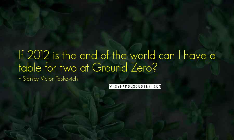 Stanley Victor Paskavich Quotes: If 2012 is the end of the world can I have a table for two at Ground Zero?