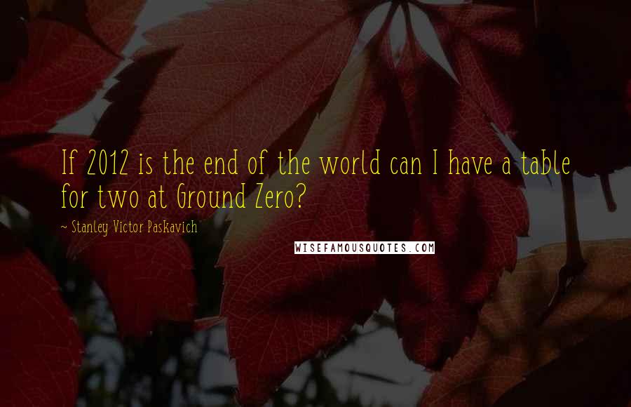 Stanley Victor Paskavich Quotes: If 2012 is the end of the world can I have a table for two at Ground Zero?