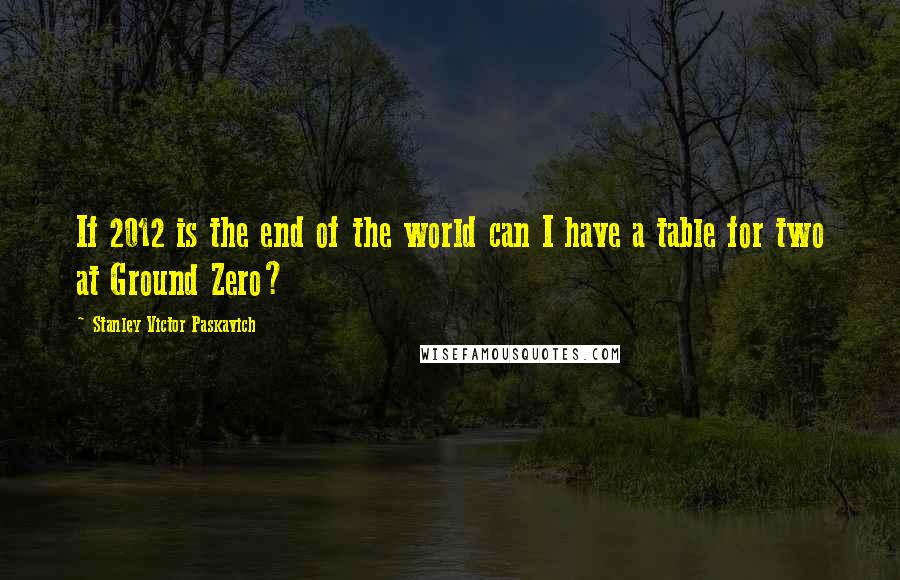 Stanley Victor Paskavich Quotes: If 2012 is the end of the world can I have a table for two at Ground Zero?