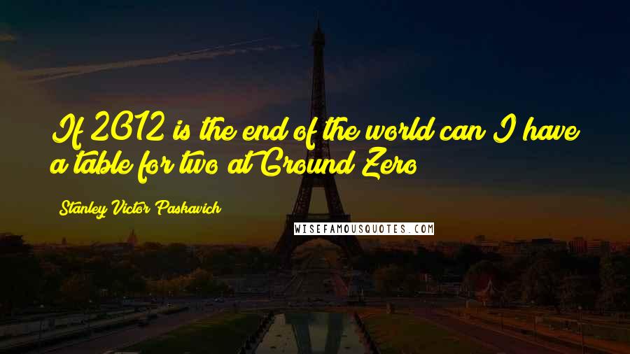 Stanley Victor Paskavich Quotes: If 2012 is the end of the world can I have a table for two at Ground Zero?