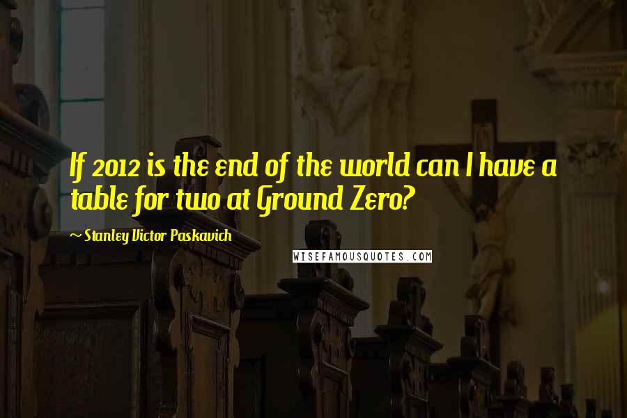 Stanley Victor Paskavich Quotes: If 2012 is the end of the world can I have a table for two at Ground Zero?