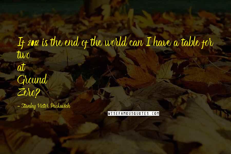 Stanley Victor Paskavich Quotes: If 2012 is the end of the world can I have a table for two at Ground Zero?