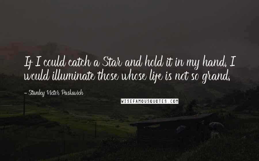 Stanley Victor Paskavich Quotes: If I could catch a Star and hold it in my hand. I would illuminate those whose life is not so grand.