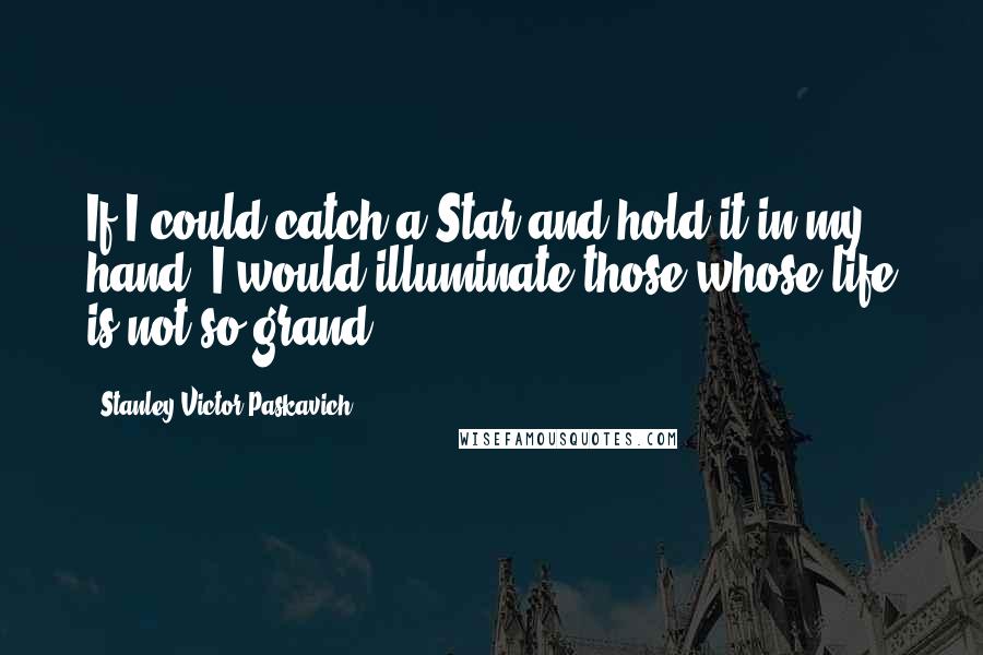 Stanley Victor Paskavich Quotes: If I could catch a Star and hold it in my hand. I would illuminate those whose life is not so grand.