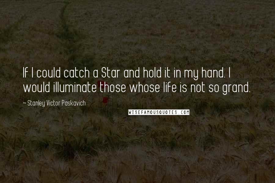 Stanley Victor Paskavich Quotes: If I could catch a Star and hold it in my hand. I would illuminate those whose life is not so grand.