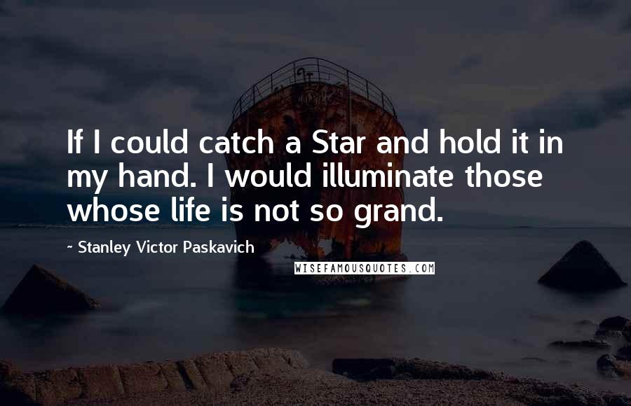 Stanley Victor Paskavich Quotes: If I could catch a Star and hold it in my hand. I would illuminate those whose life is not so grand.