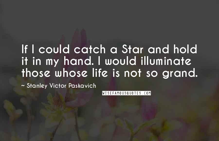 Stanley Victor Paskavich Quotes: If I could catch a Star and hold it in my hand. I would illuminate those whose life is not so grand.