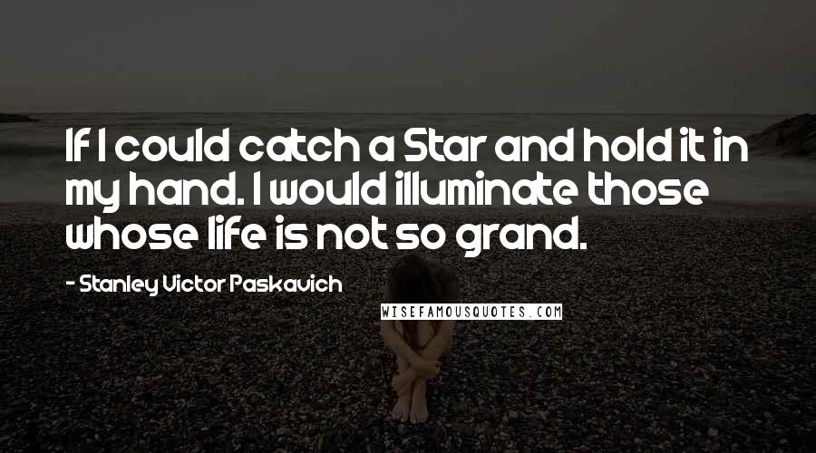 Stanley Victor Paskavich Quotes: If I could catch a Star and hold it in my hand. I would illuminate those whose life is not so grand.