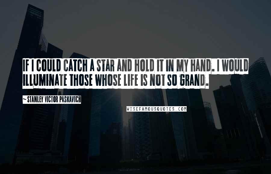 Stanley Victor Paskavich Quotes: If I could catch a Star and hold it in my hand. I would illuminate those whose life is not so grand.