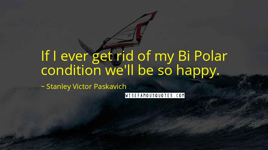 Stanley Victor Paskavich Quotes: If I ever get rid of my Bi Polar condition we'll be so happy.