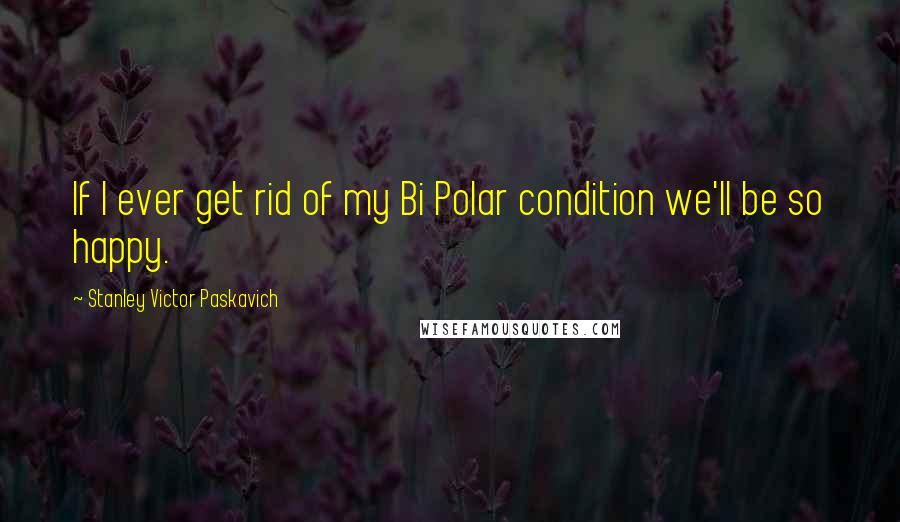 Stanley Victor Paskavich Quotes: If I ever get rid of my Bi Polar condition we'll be so happy.