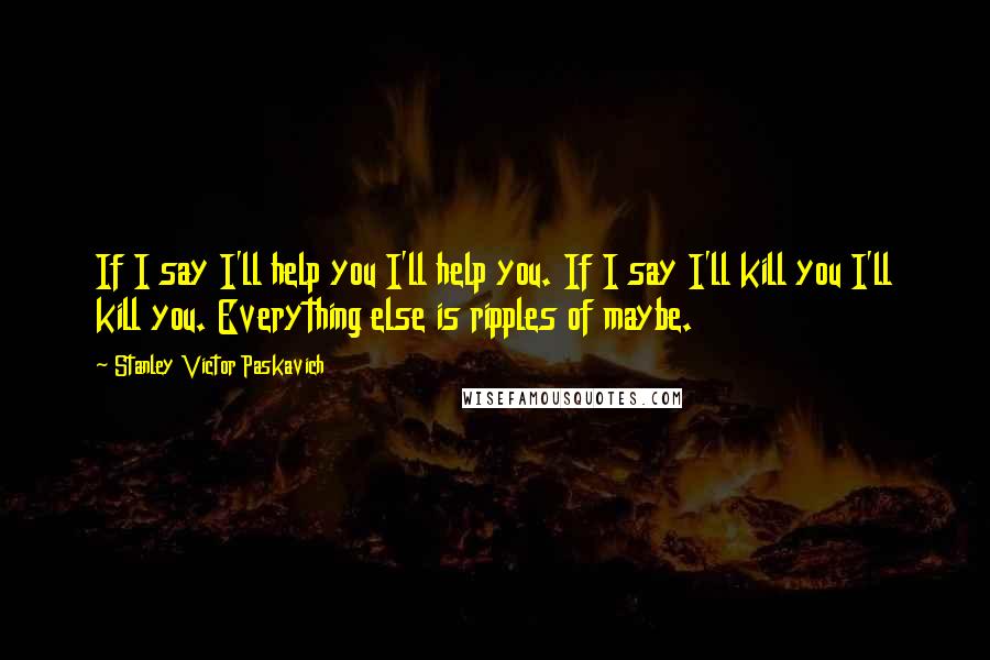 Stanley Victor Paskavich Quotes: If I say I'll help you I'll help you. If I say I'll kill you I'll kill you. Everything else is ripples of maybe.