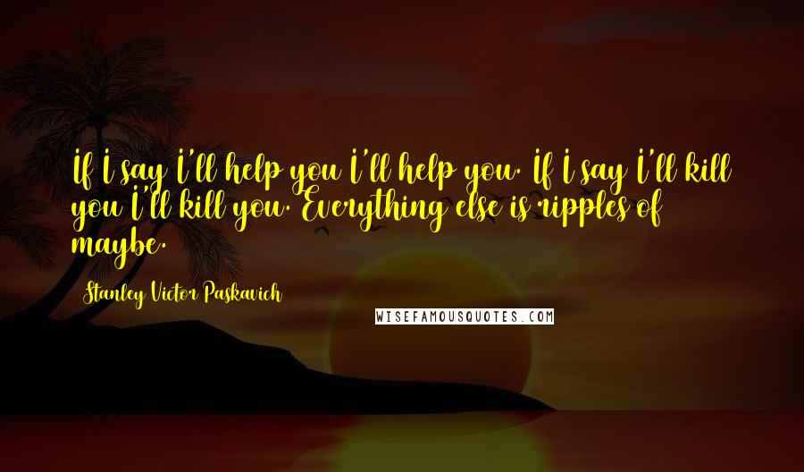 Stanley Victor Paskavich Quotes: If I say I'll help you I'll help you. If I say I'll kill you I'll kill you. Everything else is ripples of maybe.