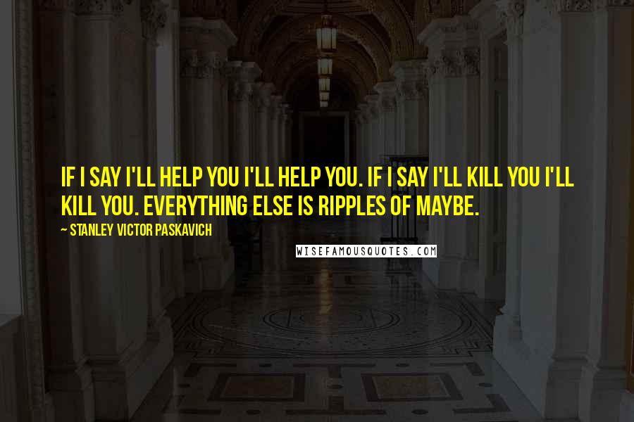 Stanley Victor Paskavich Quotes: If I say I'll help you I'll help you. If I say I'll kill you I'll kill you. Everything else is ripples of maybe.