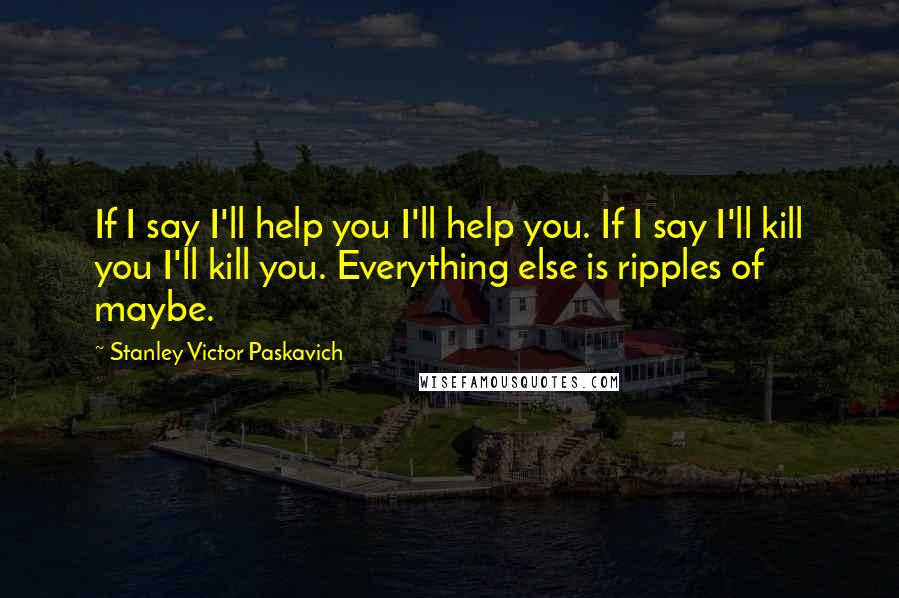 Stanley Victor Paskavich Quotes: If I say I'll help you I'll help you. If I say I'll kill you I'll kill you. Everything else is ripples of maybe.