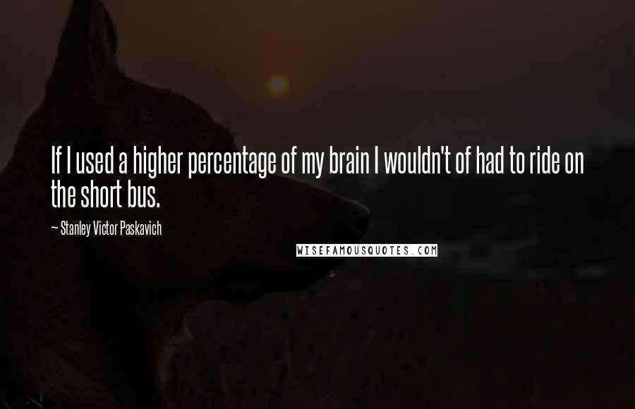 Stanley Victor Paskavich Quotes: If I used a higher percentage of my brain I wouldn't of had to ride on the short bus.