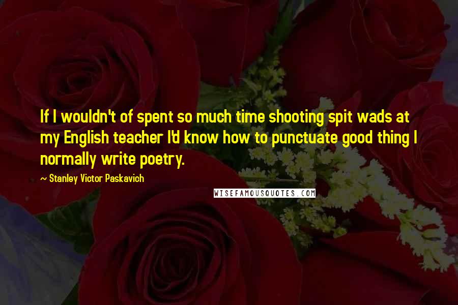 Stanley Victor Paskavich Quotes: If I wouldn't of spent so much time shooting spit wads at my English teacher I'd know how to punctuate good thing I normally write poetry.