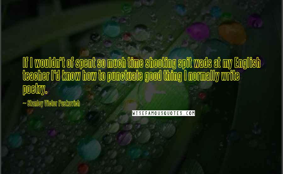 Stanley Victor Paskavich Quotes: If I wouldn't of spent so much time shooting spit wads at my English teacher I'd know how to punctuate good thing I normally write poetry.