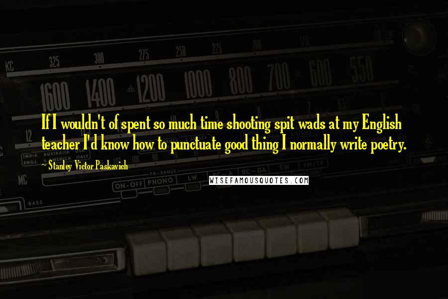 Stanley Victor Paskavich Quotes: If I wouldn't of spent so much time shooting spit wads at my English teacher I'd know how to punctuate good thing I normally write poetry.