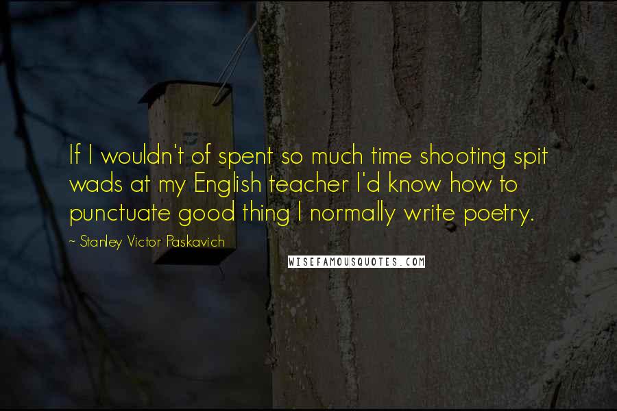 Stanley Victor Paskavich Quotes: If I wouldn't of spent so much time shooting spit wads at my English teacher I'd know how to punctuate good thing I normally write poetry.