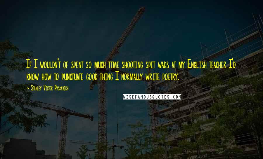 Stanley Victor Paskavich Quotes: If I wouldn't of spent so much time shooting spit wads at my English teacher I'd know how to punctuate good thing I normally write poetry.