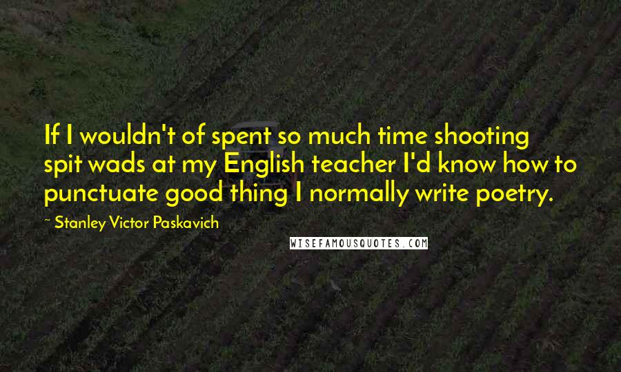 Stanley Victor Paskavich Quotes: If I wouldn't of spent so much time shooting spit wads at my English teacher I'd know how to punctuate good thing I normally write poetry.