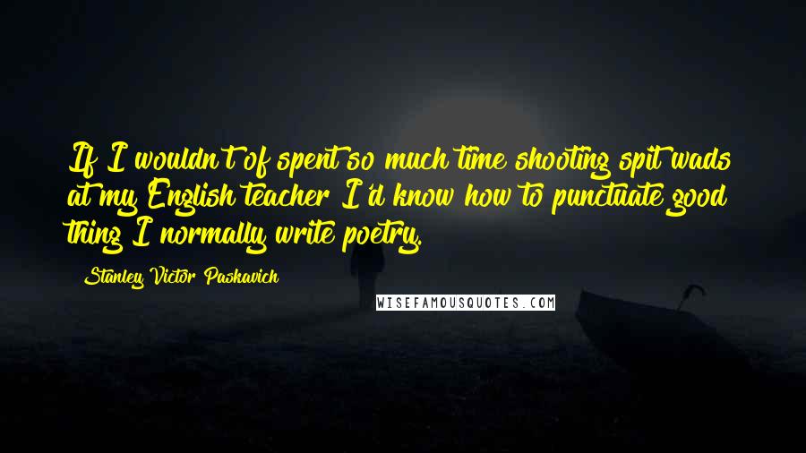 Stanley Victor Paskavich Quotes: If I wouldn't of spent so much time shooting spit wads at my English teacher I'd know how to punctuate good thing I normally write poetry.