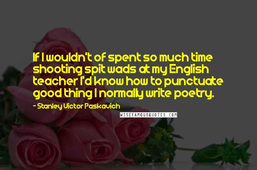 Stanley Victor Paskavich Quotes: If I wouldn't of spent so much time shooting spit wads at my English teacher I'd know how to punctuate good thing I normally write poetry.