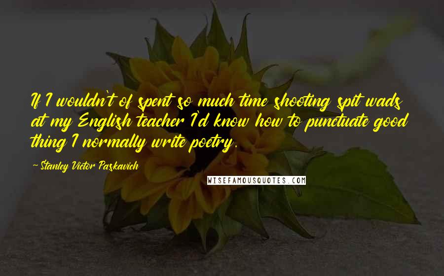 Stanley Victor Paskavich Quotes: If I wouldn't of spent so much time shooting spit wads at my English teacher I'd know how to punctuate good thing I normally write poetry.