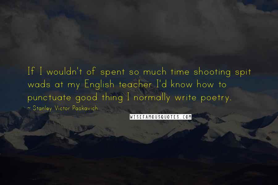 Stanley Victor Paskavich Quotes: If I wouldn't of spent so much time shooting spit wads at my English teacher I'd know how to punctuate good thing I normally write poetry.