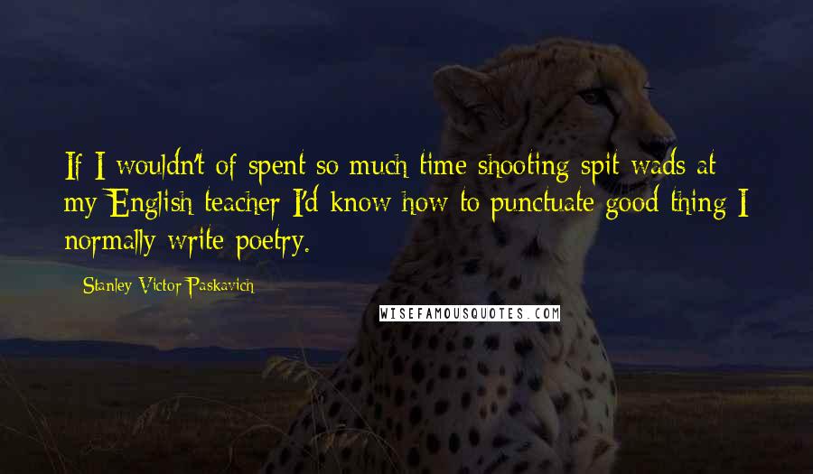 Stanley Victor Paskavich Quotes: If I wouldn't of spent so much time shooting spit wads at my English teacher I'd know how to punctuate good thing I normally write poetry.