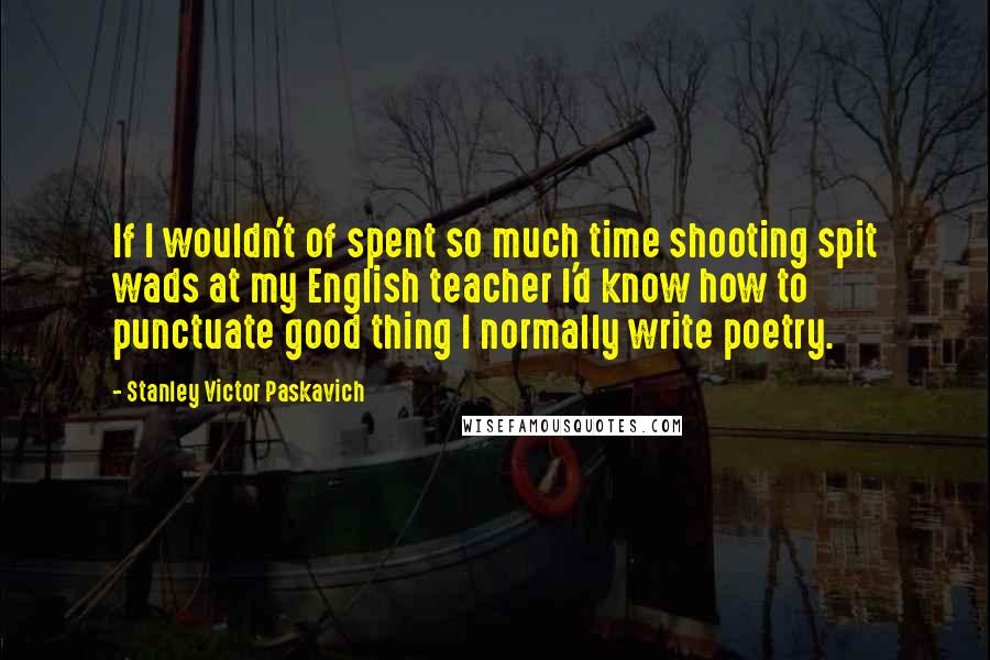 Stanley Victor Paskavich Quotes: If I wouldn't of spent so much time shooting spit wads at my English teacher I'd know how to punctuate good thing I normally write poetry.