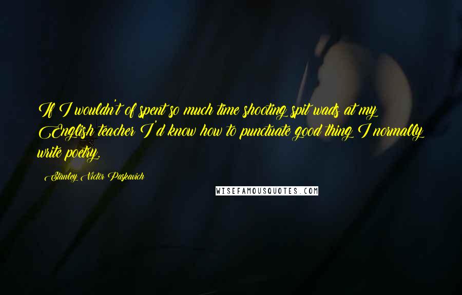 Stanley Victor Paskavich Quotes: If I wouldn't of spent so much time shooting spit wads at my English teacher I'd know how to punctuate good thing I normally write poetry.