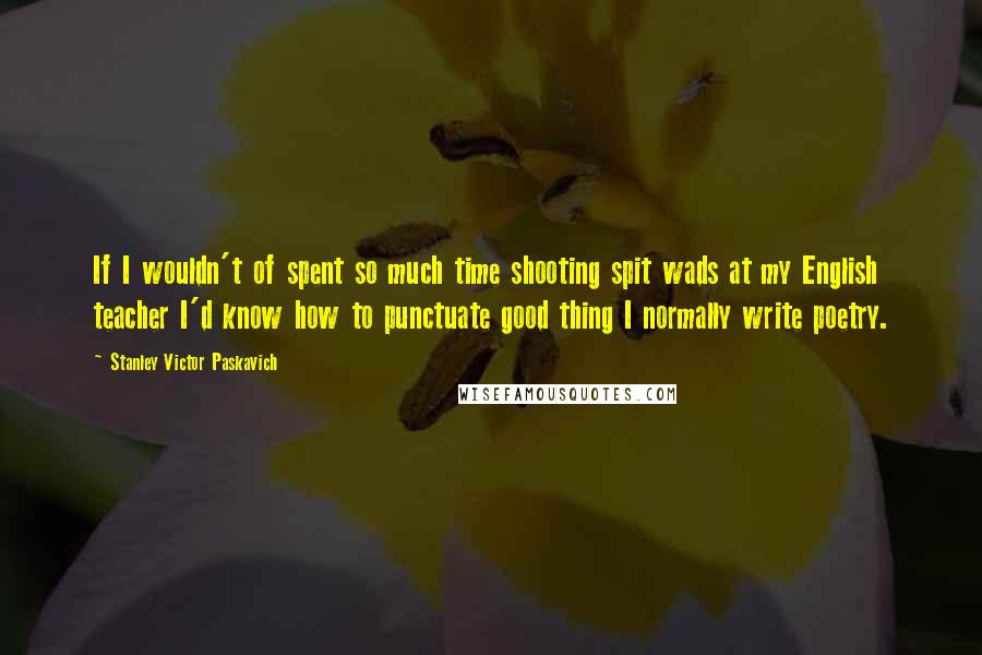 Stanley Victor Paskavich Quotes: If I wouldn't of spent so much time shooting spit wads at my English teacher I'd know how to punctuate good thing I normally write poetry.