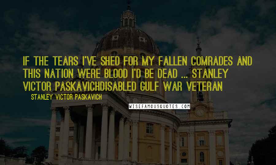 Stanley Victor Paskavich Quotes: If the tears I've shed for my fallen comrades and this nation were blood I'd be dead ... Stanley Victor PaskavichDisabled Gulf War Veteran