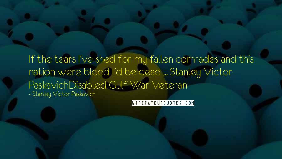 Stanley Victor Paskavich Quotes: If the tears I've shed for my fallen comrades and this nation were blood I'd be dead ... Stanley Victor PaskavichDisabled Gulf War Veteran