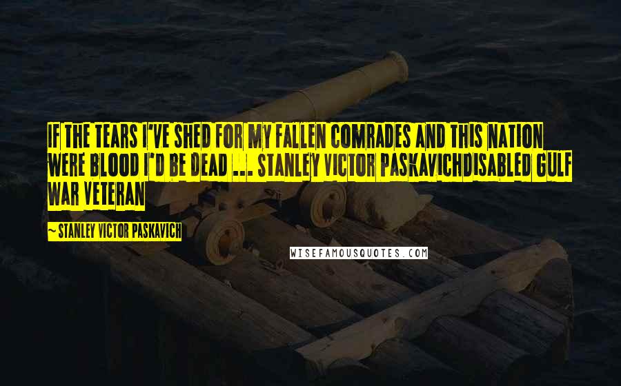 Stanley Victor Paskavich Quotes: If the tears I've shed for my fallen comrades and this nation were blood I'd be dead ... Stanley Victor PaskavichDisabled Gulf War Veteran