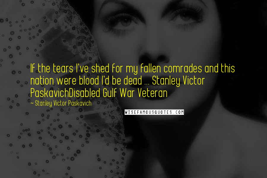 Stanley Victor Paskavich Quotes: If the tears I've shed for my fallen comrades and this nation were blood I'd be dead ... Stanley Victor PaskavichDisabled Gulf War Veteran