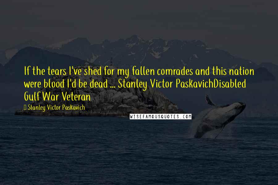 Stanley Victor Paskavich Quotes: If the tears I've shed for my fallen comrades and this nation were blood I'd be dead ... Stanley Victor PaskavichDisabled Gulf War Veteran