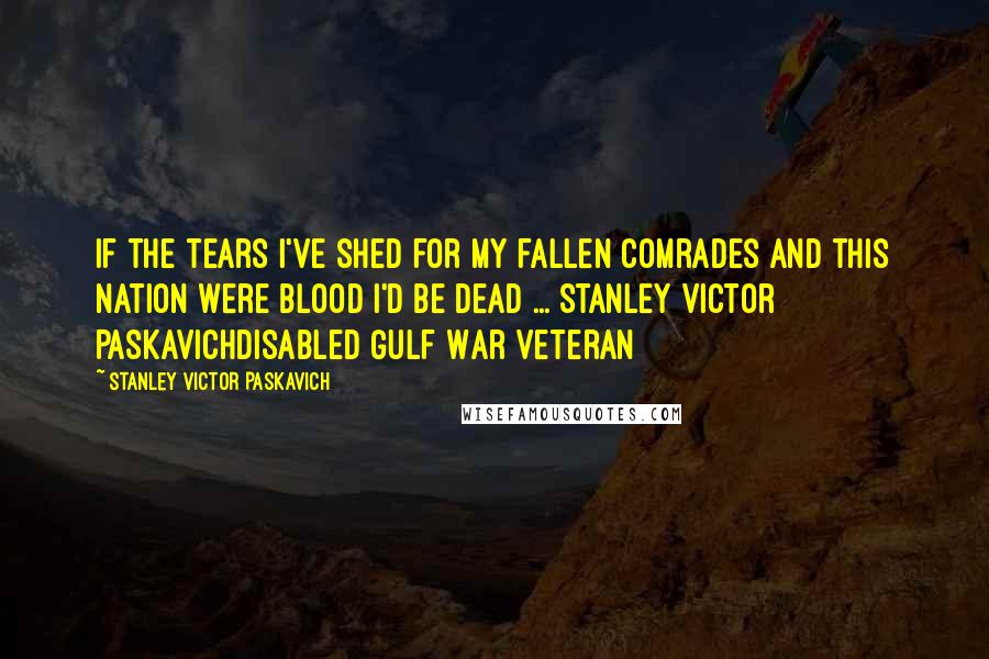 Stanley Victor Paskavich Quotes: If the tears I've shed for my fallen comrades and this nation were blood I'd be dead ... Stanley Victor PaskavichDisabled Gulf War Veteran
