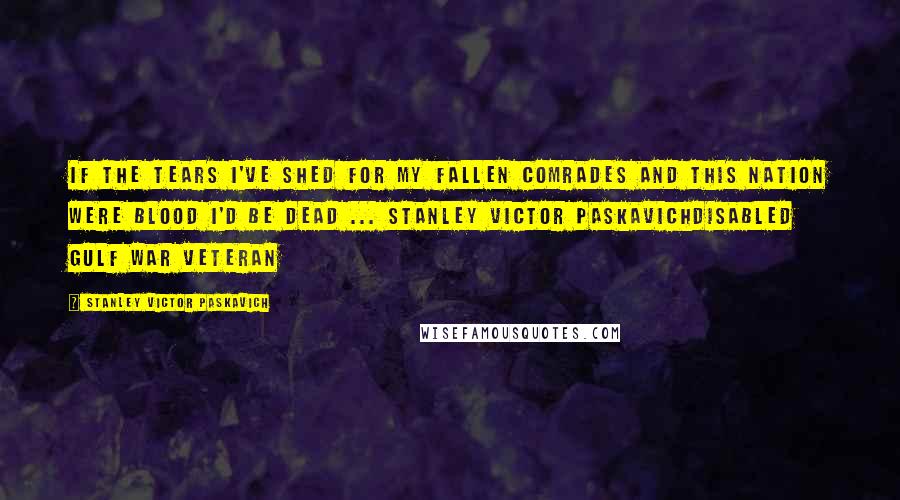 Stanley Victor Paskavich Quotes: If the tears I've shed for my fallen comrades and this nation were blood I'd be dead ... Stanley Victor PaskavichDisabled Gulf War Veteran