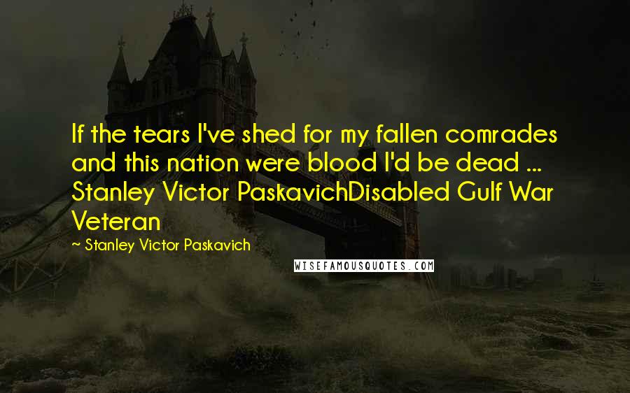 Stanley Victor Paskavich Quotes: If the tears I've shed for my fallen comrades and this nation were blood I'd be dead ... Stanley Victor PaskavichDisabled Gulf War Veteran