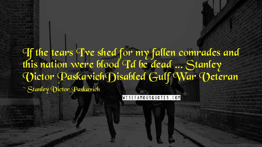 Stanley Victor Paskavich Quotes: If the tears I've shed for my fallen comrades and this nation were blood I'd be dead ... Stanley Victor PaskavichDisabled Gulf War Veteran